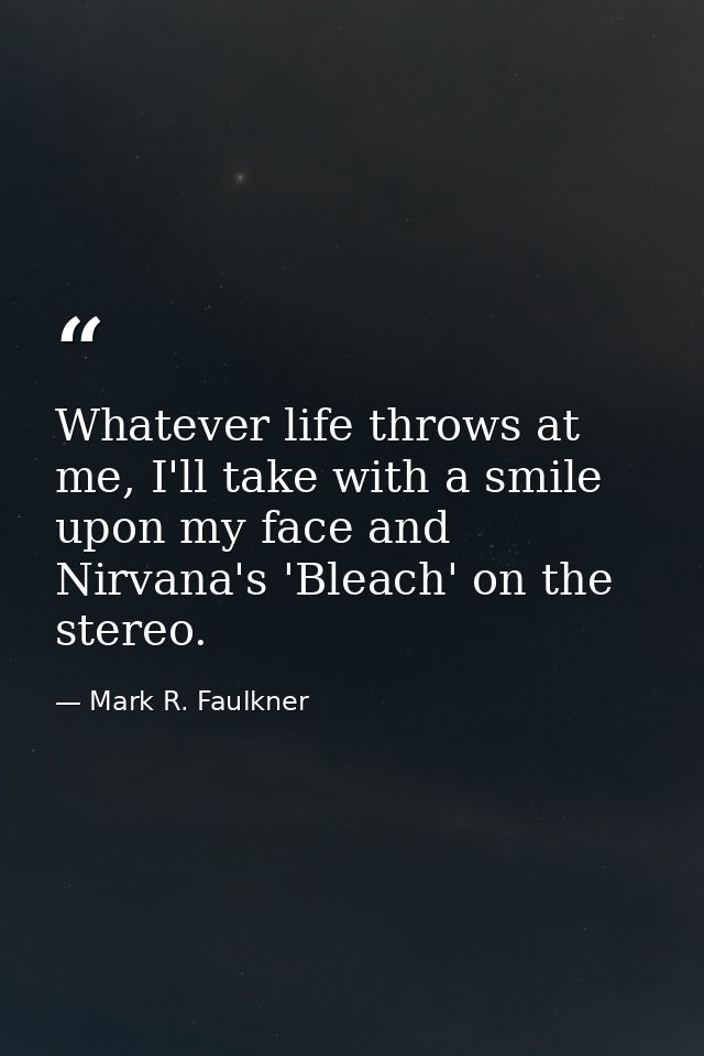 Whatever life throws at me, I'll take with a smile upon my face and Nirvana's 'Bleach' on the stereo. — Mark R. Faulkner
