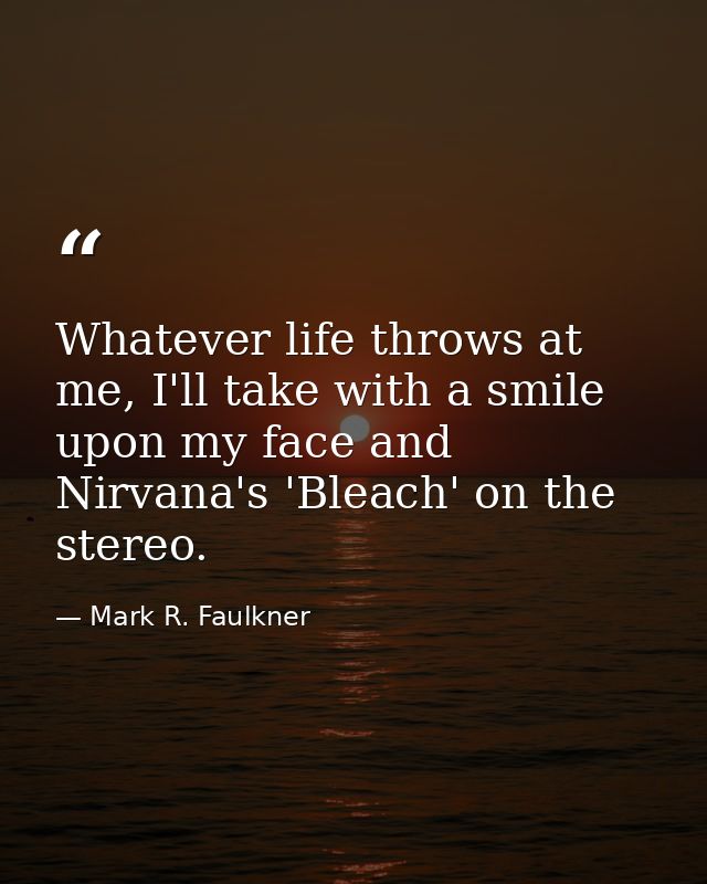 Whatever life throws at me, I'll take with a smile upon my face and Nirvana's 'Bleach' on the stereo. — Mark R. Faulkner