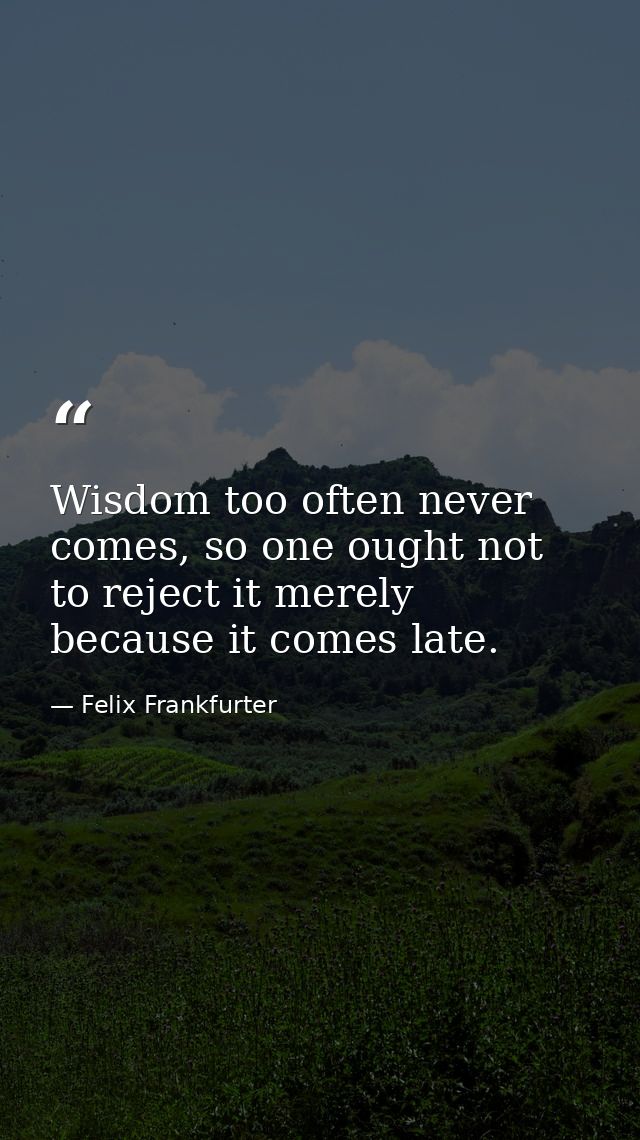Wisdom too often never comes, so one ought not to reject it merely because it comes late. — Felix Frankfurter