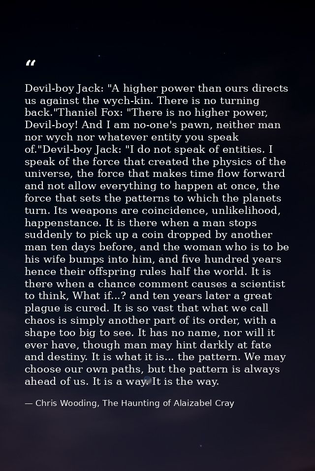 Devil-boy Jack: "A higher power than ours directs us against the wych-kin. There is no turning back."Thaniel Fox: "There — Chris Wooding, The Haunting of Alaizabel Cray