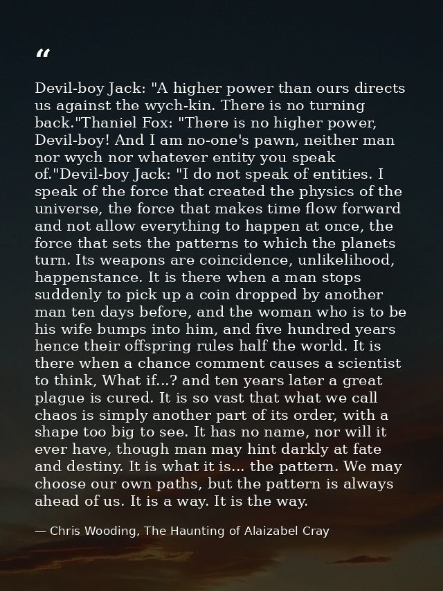 Devil-boy Jack: "A higher power than ours directs us against the wych-kin. There is no turning back."Thaniel Fox: "There — Chris Wooding, The Haunting of Alaizabel Cray