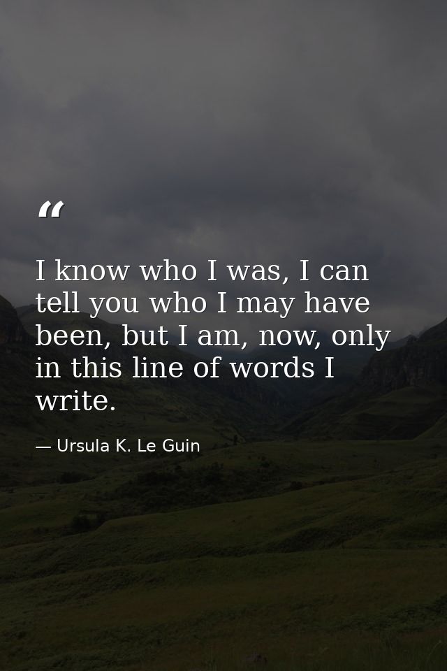 I know who I was, I can tell you who I may have been, but I am, now, only in this line of words I write. — Ursula K. Le Guin