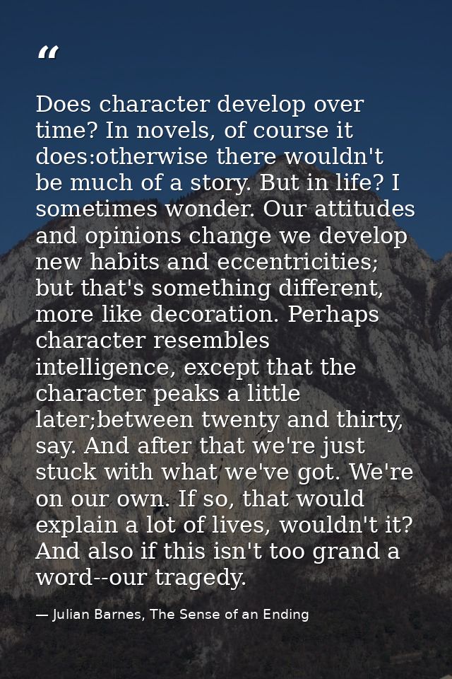 Does character develop over time? In novels, of course it does:otherwise there wouldn't be much of a story. But in life? — Julian Barnes, The Sense of an Ending