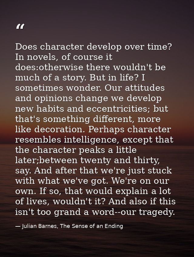 Does character develop over time? In novels, of course it does:otherwise there wouldn't be much of a story. But in life? — Julian Barnes, The Sense of an Ending
