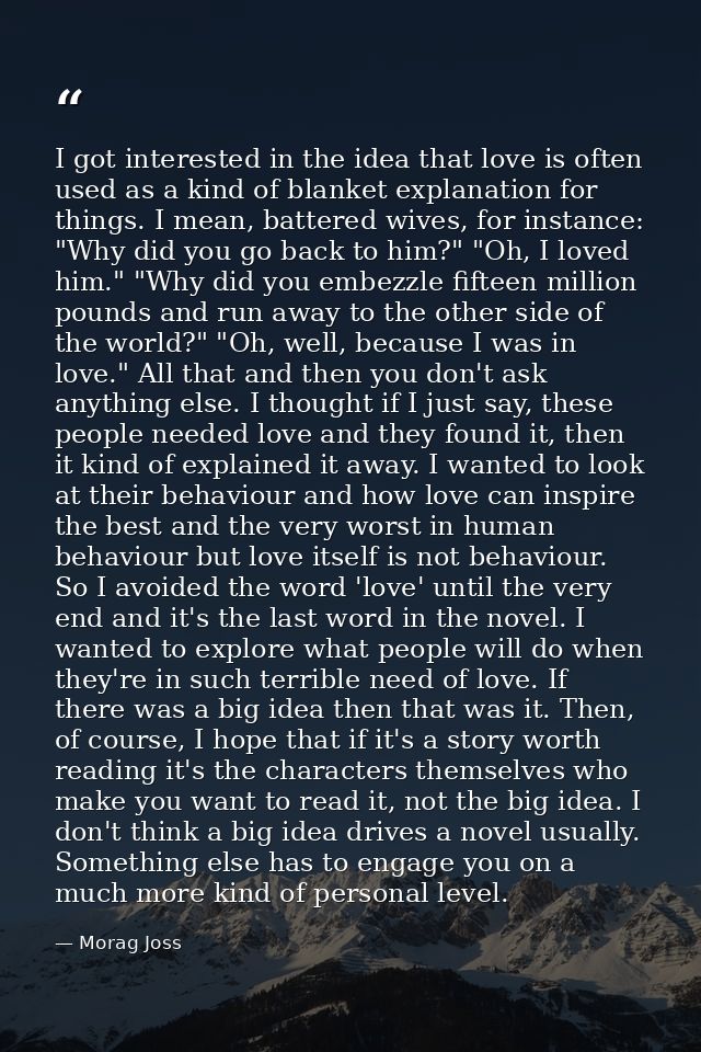 I got interested in the idea that love is often used as a kind of blanket explanation for things. I mean, battered wives — Morag Joss