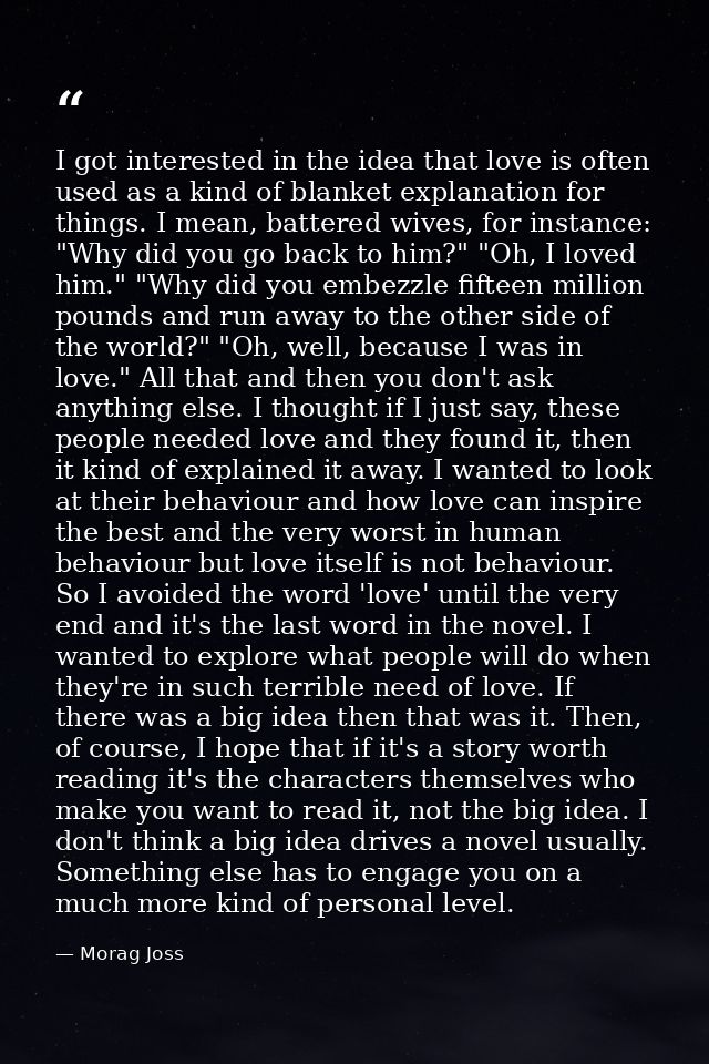 I got interested in the idea that love is often used as a kind of blanket explanation for things. I mean, battered wives — Morag Joss