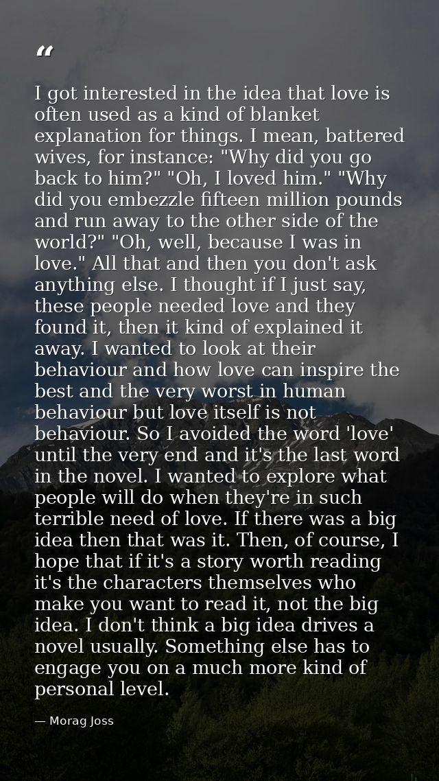 I got interested in the idea that love is often used as a kind of blanket explanation for things. I mean, battered wives — Morag Joss