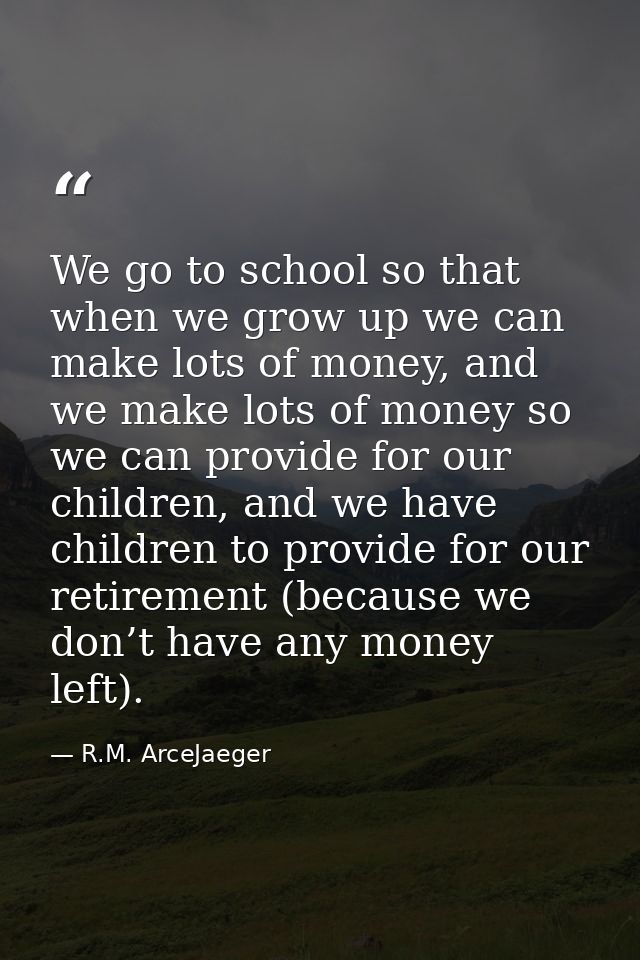 We go to school so that when we grow up we can make lots of money, and we make lots of money so we can provide for our c — R.M. ArceJaeger