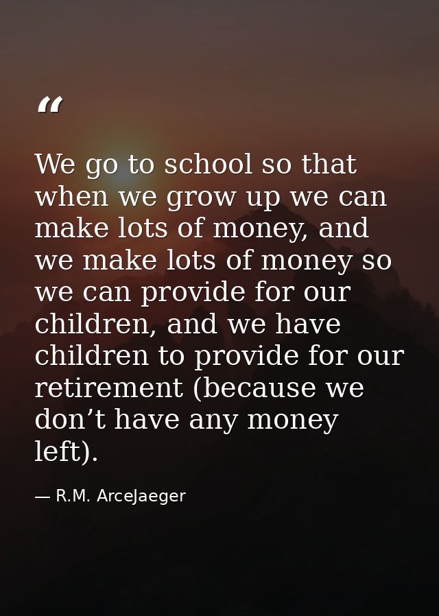 We go to school so that when we grow up we can make lots of money, and we make lots of money so we can provide for our c — R.M. ArceJaeger