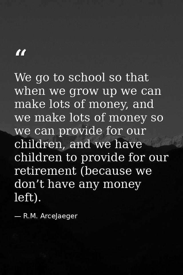 We go to school so that when we grow up we can make lots of money, and we make lots of money so we can provide for our c — R.M. ArceJaeger