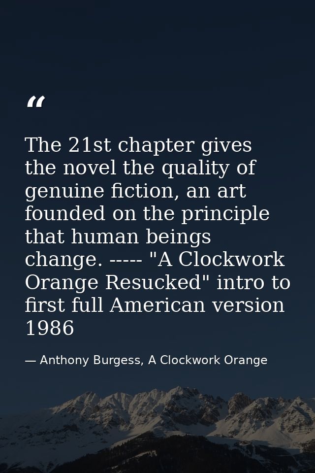 The 21st chapter gives the novel the quality of genuine fiction, an art founded on the principle that human beings chang — Anthony Burgess, A Clockwork Orange