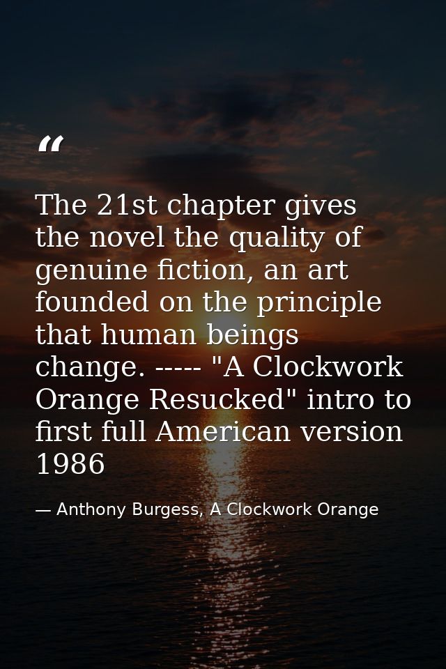 The 21st chapter gives the novel the quality of genuine fiction, an art founded on the principle that human beings chang — Anthony Burgess, A Clockwork Orange
