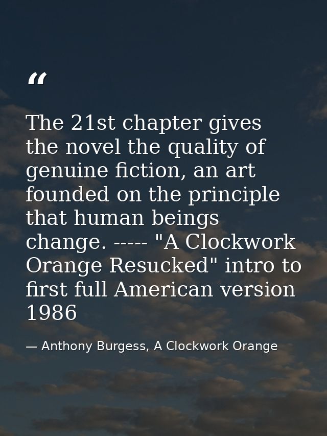 The 21st chapter gives the novel the quality of genuine fiction, an art founded on the principle that human beings chang — Anthony Burgess, A Clockwork Orange