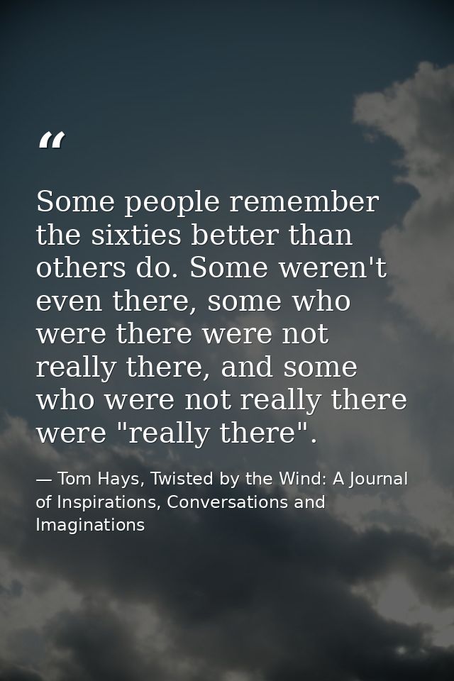 Some people remember the sixties better than others do. Some weren't even there, some who were there were not really the — Tom Hays, Twisted by the Wind: A Journal of Inspirations, Conversations and Imaginations