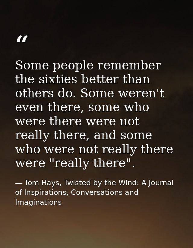 Some people remember the sixties better than others do. Some weren't even there, some who were there were not really the — Tom Hays, Twisted by the Wind: A Journal of Inspirations, Conversations and Imaginations