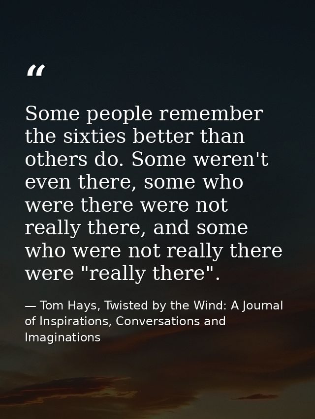 Some people remember the sixties better than others do. Some weren't even there, some who were there were not really the — Tom Hays, Twisted by the Wind: A Journal of Inspirations, Conversations and Imaginations