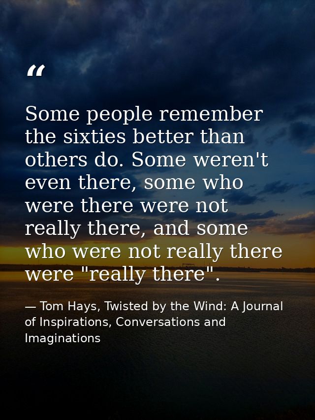 Some people remember the sixties better than others do. Some weren't even there, some who were there were not really the — Tom Hays, Twisted by the Wind: A Journal of Inspirations, Conversations and Imaginations