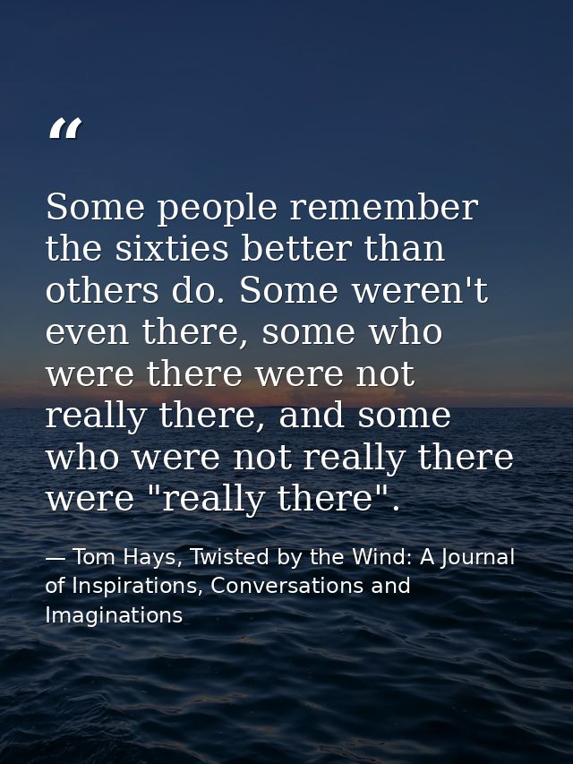 Some people remember the sixties better than others do. Some weren't even there, some who were there were not really the — Tom Hays, Twisted by the Wind: A Journal of Inspirations, Conversations and Imaginations