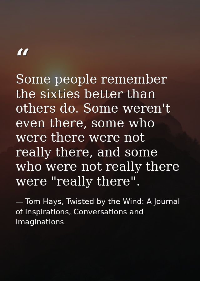 Some people remember the sixties better than others do. Some weren't even there, some who were there were not really the — Tom Hays, Twisted by the Wind: A Journal of Inspirations, Conversations and Imaginations