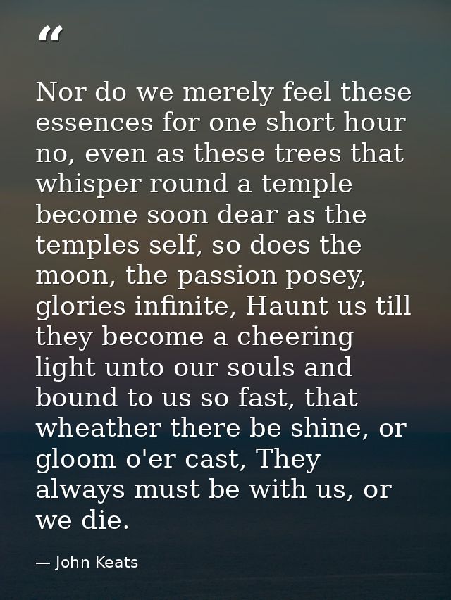 Nor do we merely feel these essences for one short hour no, even as these trees that whisper round a temple become soon  — John Keats