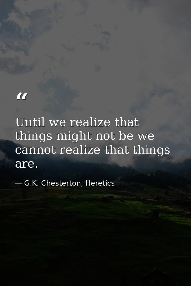 Until we realize that things might not be we cannot realize that things are. — G.K. Chesterton, Heretics