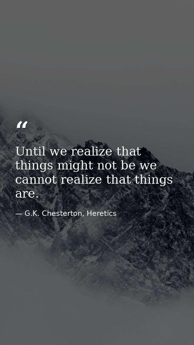Until we realize that things might not be we cannot realize that things are. — G.K. Chesterton, Heretics
