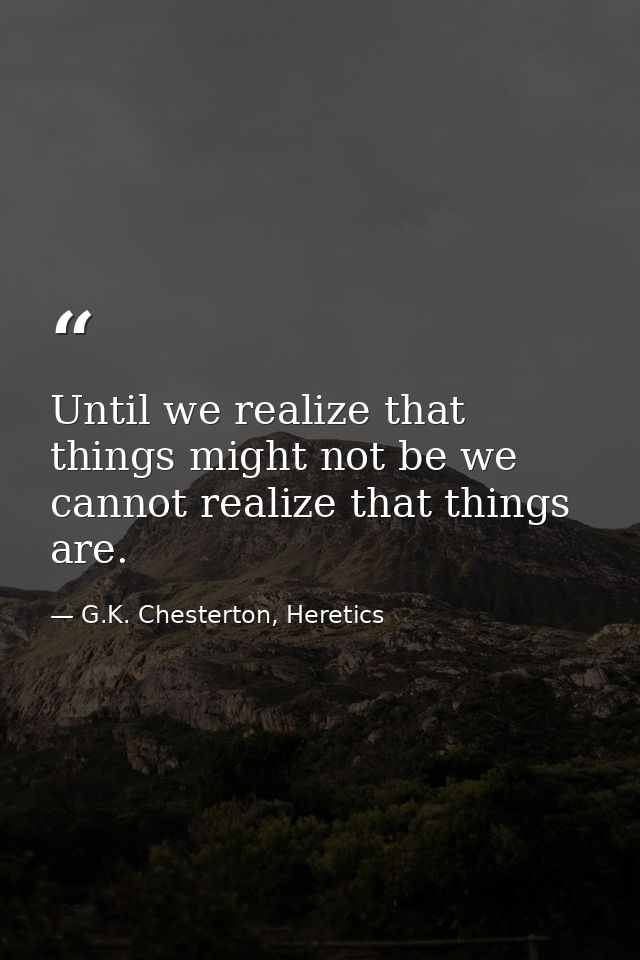Until we realize that things might not be we cannot realize that things are. — G.K. Chesterton, Heretics