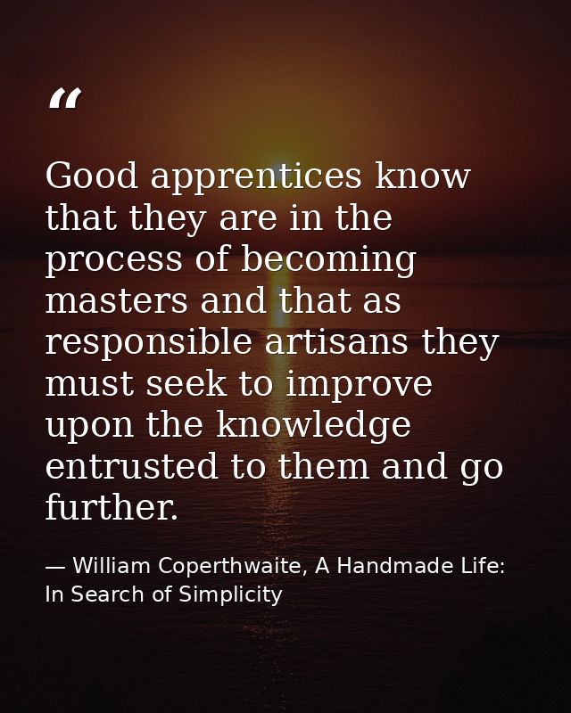 Good apprentices know that they are in the process of becoming masters and that as responsible artisans they must seek t — William Coperthwaite, A Handmade Life: In Search of Simplicity