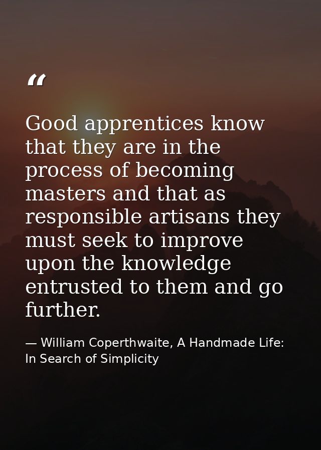 Good apprentices know that they are in the process of becoming masters and that as responsible artisans they must seek t — William Coperthwaite, A Handmade Life: In Search of Simplicity