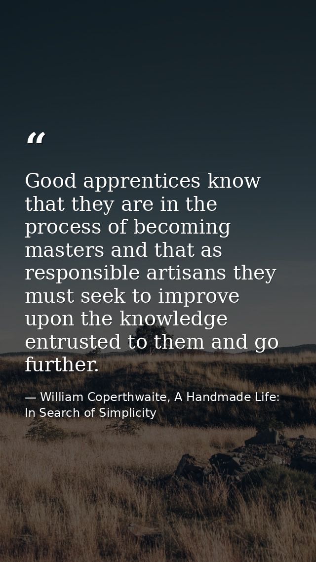Good apprentices know that they are in the process of becoming masters and that as responsible artisans they must seek t — William Coperthwaite, A Handmade Life: In Search of Simplicity