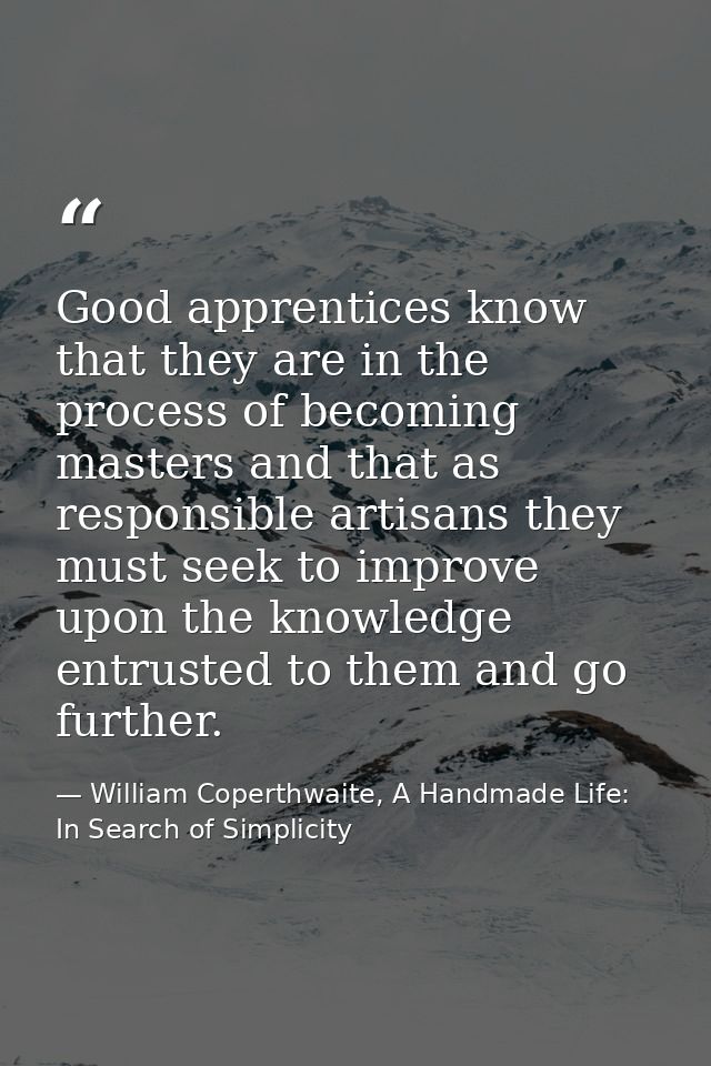 Good apprentices know that they are in the process of becoming masters and that as responsible artisans they must seek t — William Coperthwaite, A Handmade Life: In Search of Simplicity