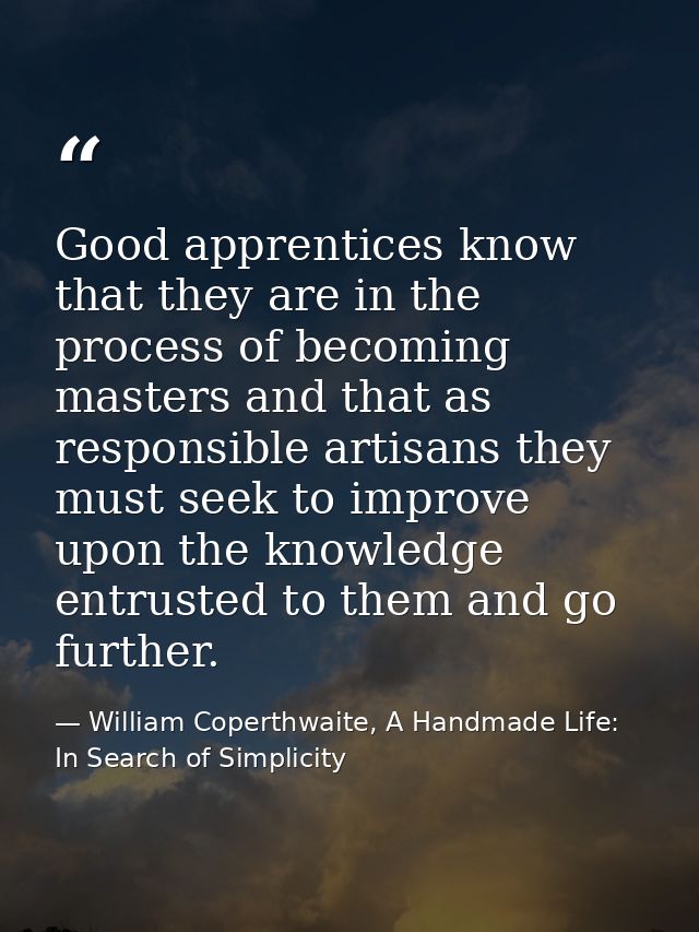 Good apprentices know that they are in the process of becoming masters and that as responsible artisans they must seek t — William Coperthwaite, A Handmade Life: In Search of Simplicity