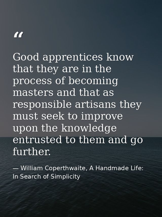 Good apprentices know that they are in the process of becoming masters and that as responsible artisans they must seek t — William Coperthwaite, A Handmade Life: In Search of Simplicity