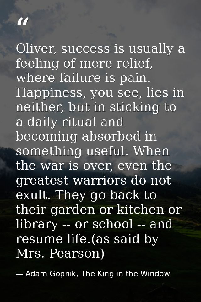 Oliver, success is usually a feeling of mere relief, where failure is pain. Happiness, you see, lies in neither, but in  — Adam Gopnik, The King in the Window