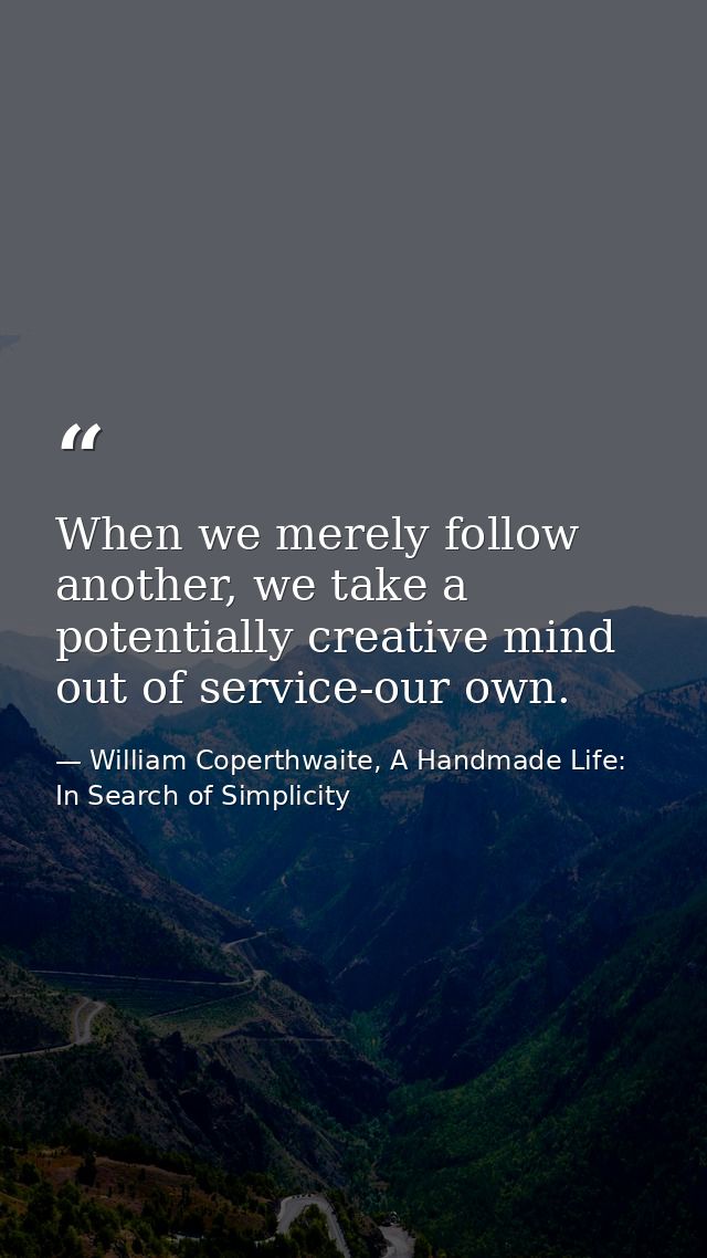 When we merely follow another, we take a potentially creative mind out of service-our own. — William Coperthwaite, A Handmade Life: In Search of Simplicity