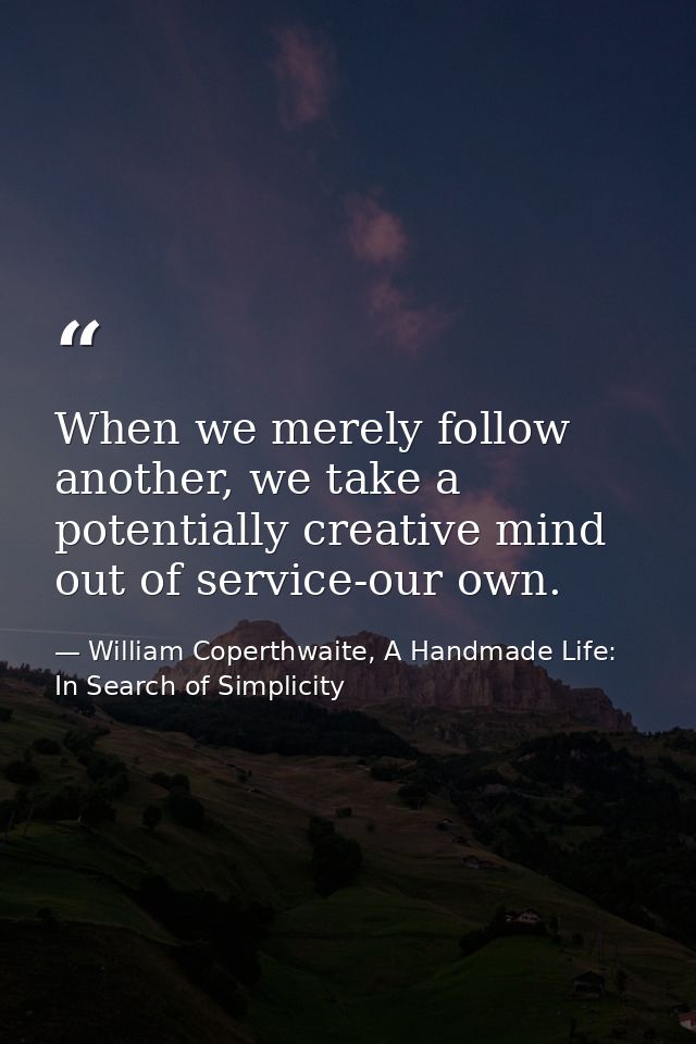 When we merely follow another, we take a potentially creative mind out of service-our own. — William Coperthwaite, A Handmade Life: In Search of Simplicity