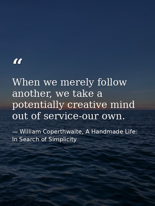 When we merely follow another, we take a potentially creative mind out of service-our own. — William Coperthwaite, A Handmade Life: In Search of Simplicity