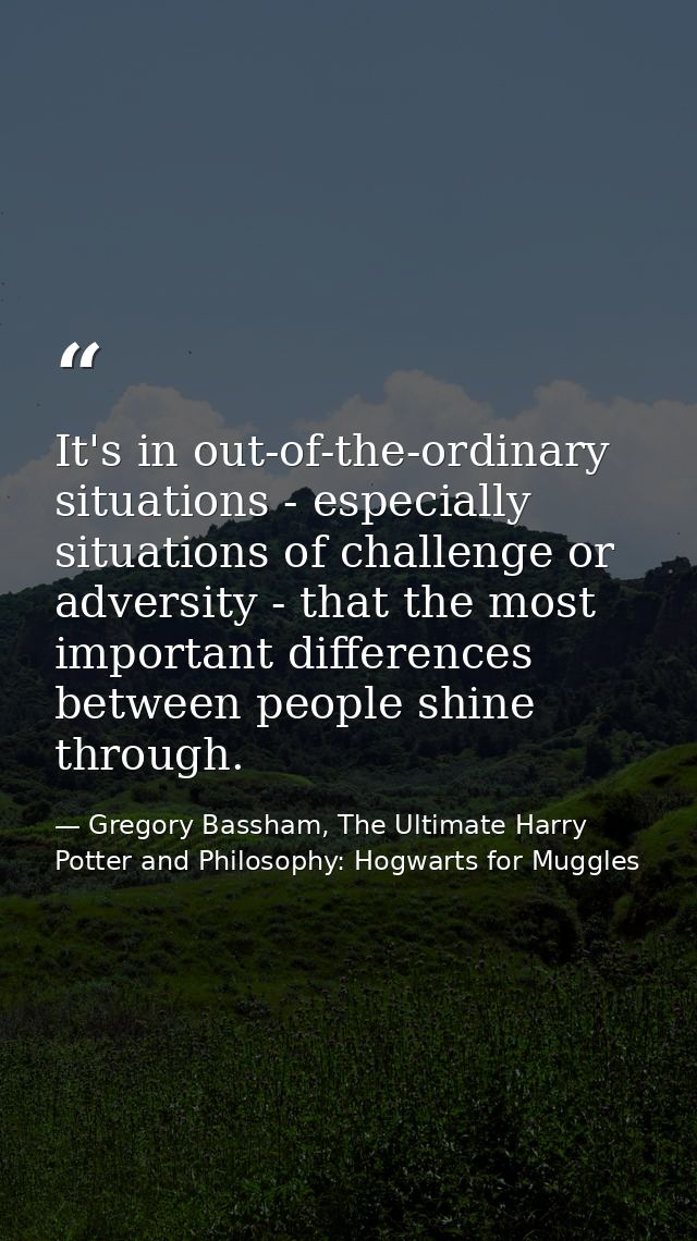 It's in out-of-the-ordinary situations - especially situations of challenge or adversity - that the most important diffe — Gregory Bassham, The Ultimate Harry Potter and Philosophy: Hogwarts for Muggles