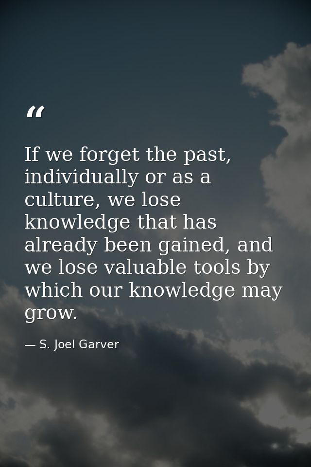If we forget the past, individually or as a culture, we lose knowledge that has already been gained, and we lose valuabl — S. Joel Garver