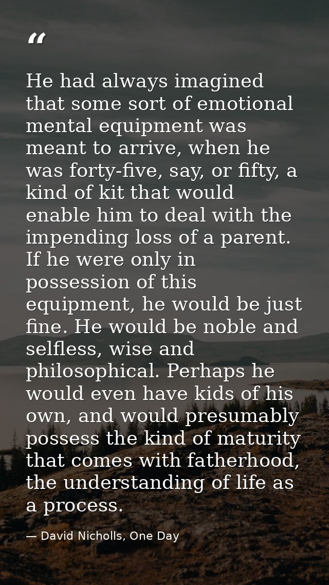 He had always imagined that some sort of emotional mental equipment was meant to arrive, when he was forty-five, say, or — David Nicholls, One Day