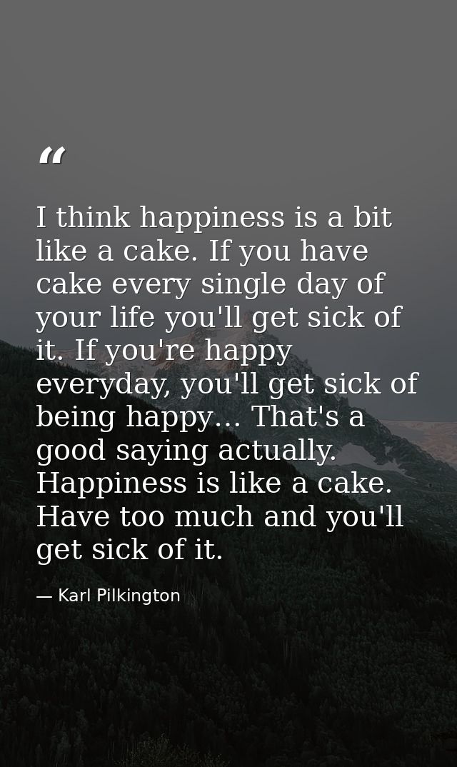 I think happiness is a bit like a cake. If you have cake every single day of your life you'll get sick of it. If you're  — Karl Pilkington