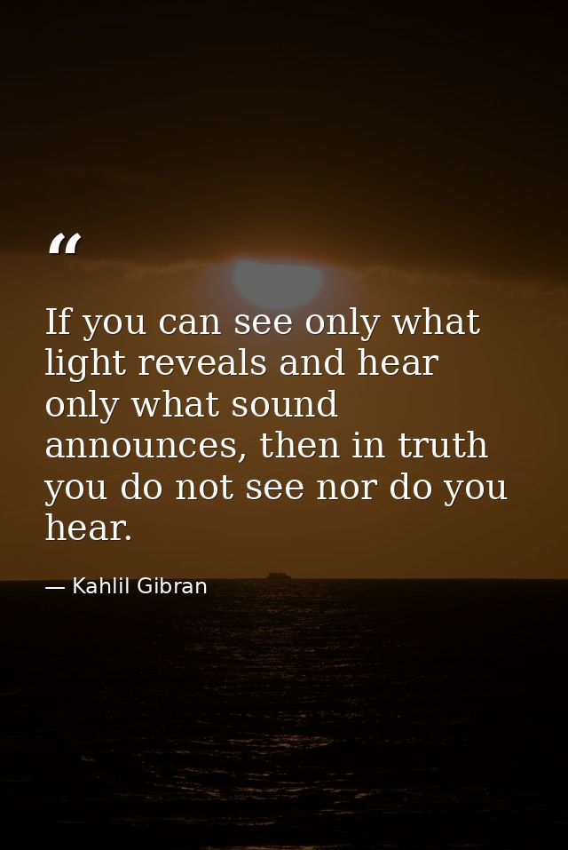 If you can see only what light reveals and hear only what sound announces, then in truth you do not see nor do you hear. — Kahlil Gibran