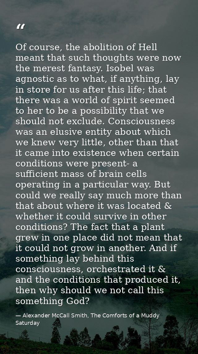Of course, the abolition of Hell meant that such thoughts were now the merest fantasy. Isobel was agnostic as to what, i — Alexander McCall Smith, The Comforts of a Muddy Saturday