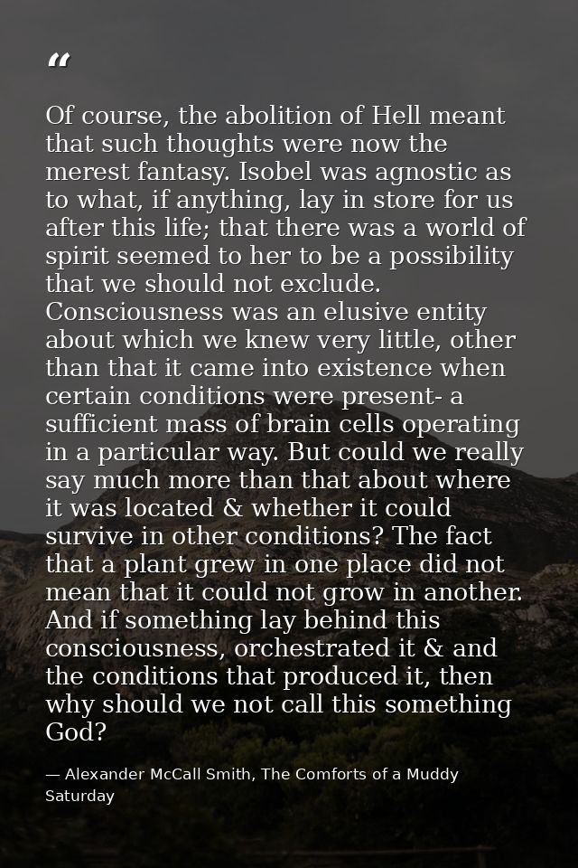 Of course, the abolition of Hell meant that such thoughts were now the merest fantasy. Isobel was agnostic as to what, i — Alexander McCall Smith, The Comforts of a Muddy Saturday