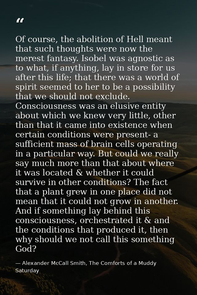 Of course, the abolition of Hell meant that such thoughts were now the merest fantasy. Isobel was agnostic as to what, i — Alexander McCall Smith, The Comforts of a Muddy Saturday