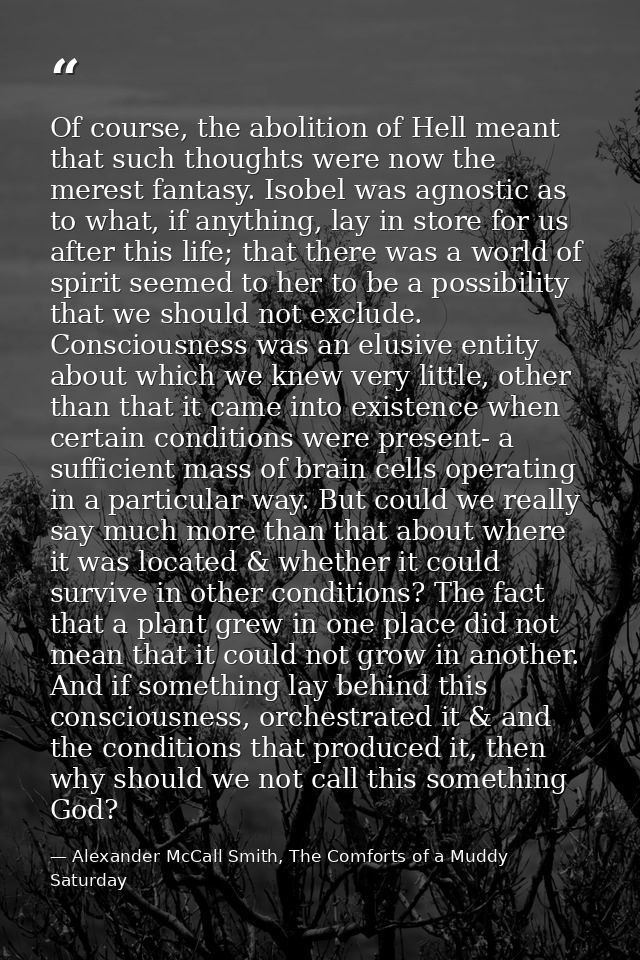Of course, the abolition of Hell meant that such thoughts were now the merest fantasy. Isobel was agnostic as to what, i — Alexander McCall Smith, The Comforts of a Muddy Saturday