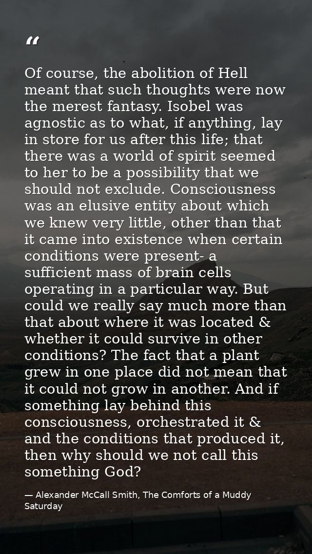 Of course, the abolition of Hell meant that such thoughts were now the merest fantasy. Isobel was agnostic as to what, i — Alexander McCall Smith, The Comforts of a Muddy Saturday