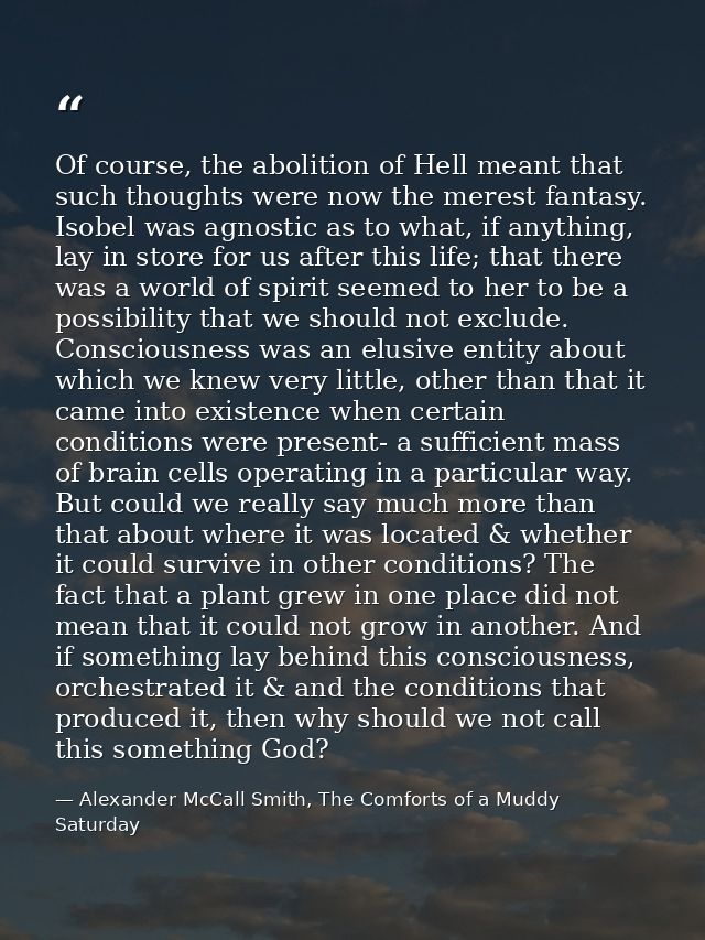 Of course, the abolition of Hell meant that such thoughts were now the merest fantasy. Isobel was agnostic as to what, i — Alexander McCall Smith, The Comforts of a Muddy Saturday