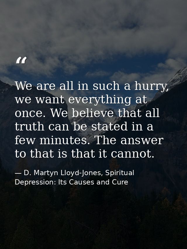 We are all in such a hurry, we want everything at once. We believe that all truth can be stated in a few minutes. The an — D. Martyn Lloyd-Jones, Spiritual Depression: Its Causes and Cure