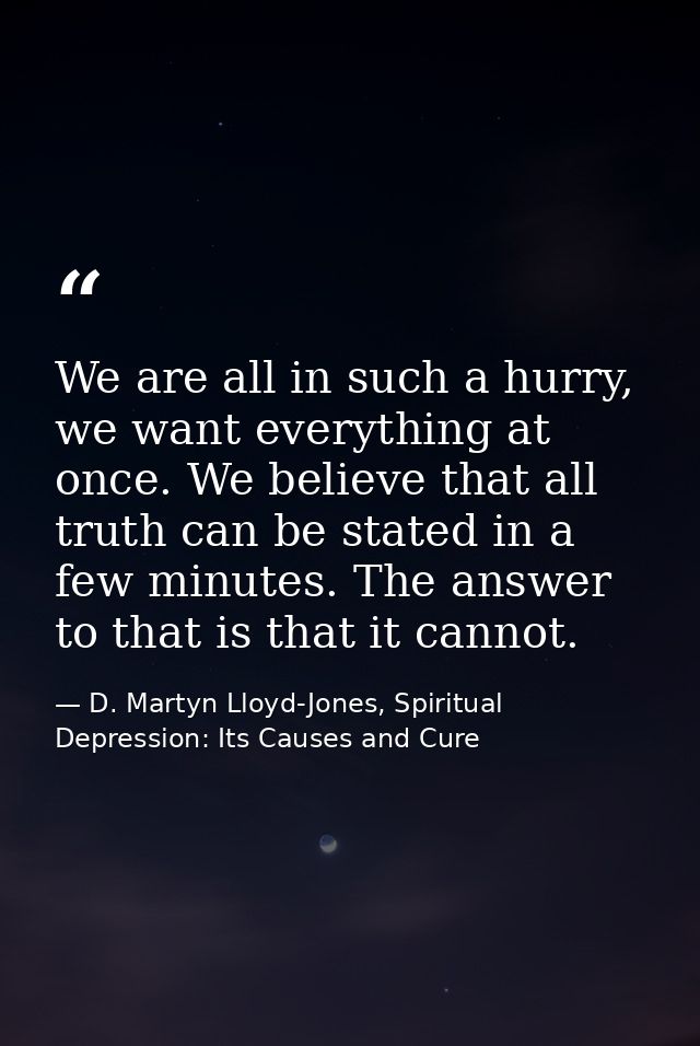 We are all in such a hurry, we want everything at once. We believe that all truth can be stated in a few minutes. The an — D. Martyn Lloyd-Jones, Spiritual Depression: Its Causes and Cure
